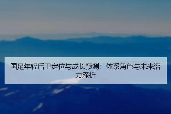 国足年轻后卫定位与成长预测：体系角色与未来潜力深析